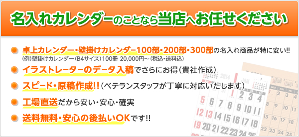 名入れカレンダーのことなら当店へお任せください●卓上カレンダー・壁掛けカレンダー100部・200部・300部の名入れ商品が特に安い！●イラストレーターのデータ入稿でさらにお得（貴社作成）●スピード・原稿作成！（ベテランスタッフが丁寧に対応いたします）●工場直送だから安い・安心・確実●送料無料・安心の後払いOKです！